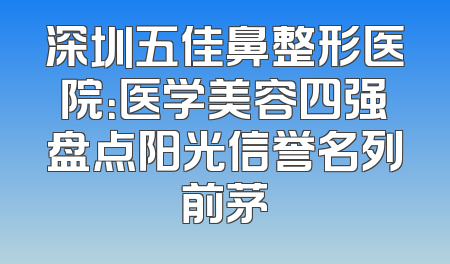 深圳五佳鼻整形医院：医学美容四强盘点阳光信誉名列前茅