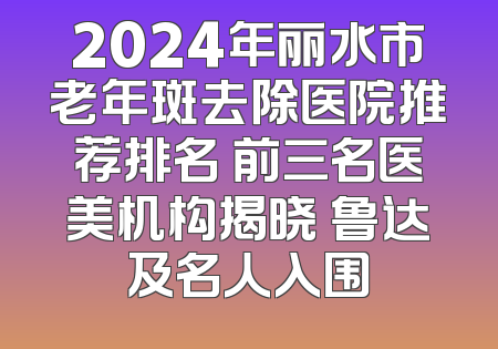 2024年丽水市老年斑去除医院推荐排名 前三名医美机构揭晓 鲁达及名人入围