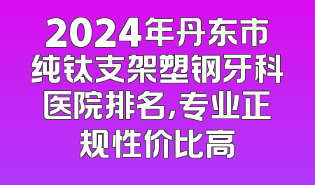2024年丹东市纯钛支架塑钢牙科医院排名，专业正规性价比高