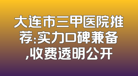 大连市三甲医院推荐：实力口碑兼备，收费透明公开