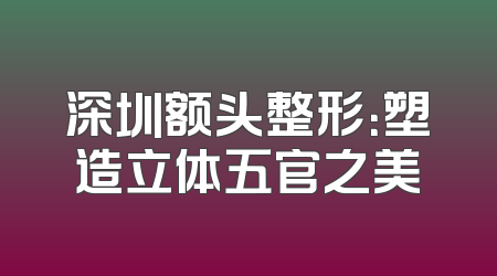 深圳额头整形：塑造立体五官之美