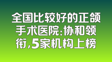 全国比较好的正颌手术医院：协和领衔，5家机构上榜