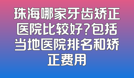 珠海哪家牙齿矫正医院比较好？包括当地医院排名和矫正费用