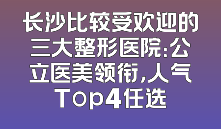 长沙比较受欢迎的三大整形医院：公立医美领衔，人气Top4任选
