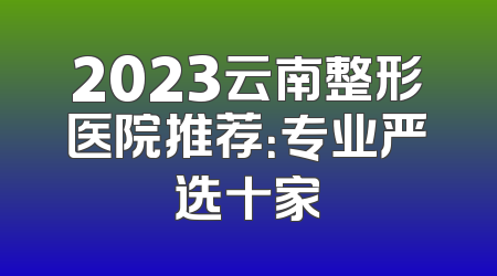 2023云南整形医院推荐：专业严选十家