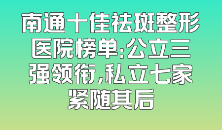 南通十佳祛斑整形医院榜单：公立三强领衔，私立七家紧随其后