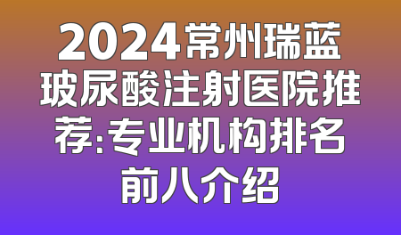 2024常州瑞蓝玻尿酸注射医院推荐：专业机构排名前八介绍