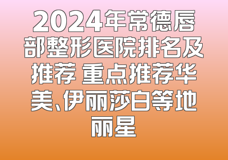 2024年常德唇部整形医院排名及推荐 重点推荐华美、伊丽莎白等地丽星
