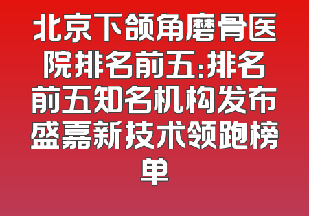 北京下颌角磨骨医院排名前五：排名前五知名机构发布盛嘉新技术领跑榜单