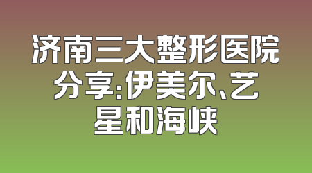 济南三大整形医院分享：伊美尔、艺星和海峡