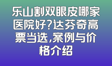 乐山割双眼皮哪家医院好？达芬奇高票当选，案例与价格介绍