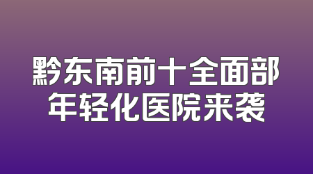 黔东南前十全面部年轻化医院来袭