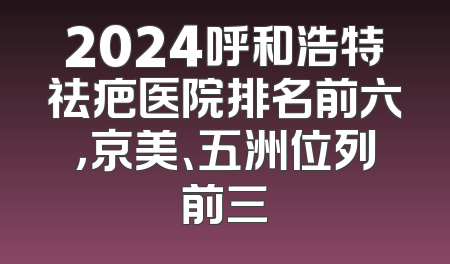 2024呼和浩特祛疤医院排名前六，京美、五洲位列前三