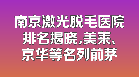 南京激光脱毛医院排名揭晓，美莱、京华等名列前茅