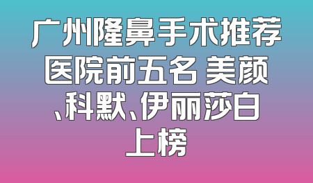 广州隆鼻手术推荐医院前五名 美颜、科默、伊丽莎白上榜