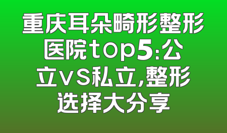 重庆耳朵畸形整形医院top5：公立vs私立，整形选择大分享