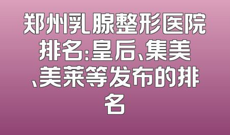 郑州乳腺整形医院排名：皇后、集美、美莱等发布的排名
