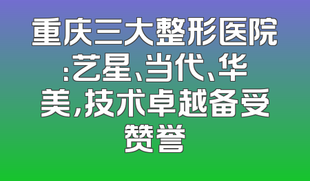 重庆三大整形医院：艺星、当代、华美，技术卓越备受赞誉