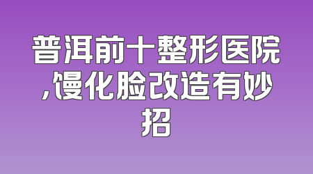 普洱前十整形医院，馒化脸改造有妙招