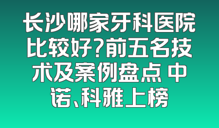 长沙哪家牙科医院比较好？前五名技术及案例盘点 中诺、科雅上榜