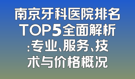 南京牙科医院排名TOP5全面解析：专业、服务、技术与价格概况