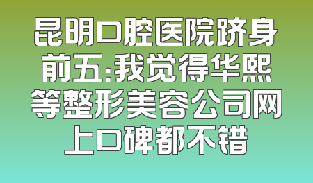 昆明口腔医院跻身前五：我觉得华熙等整形美容公司网上口碑都不错