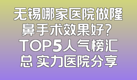 无锡哪家医院做隆鼻手术效果好？ TOP5人气榜汇总 实力医院分享