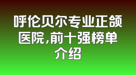 呼伦贝尔专业正颌医院，前十强榜单介绍