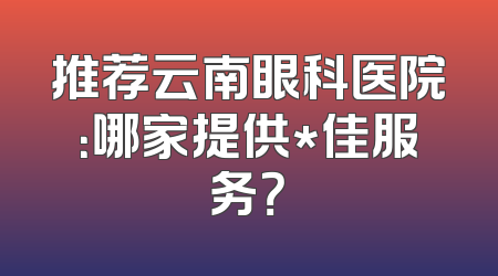 推荐云南眼科医院：哪家提供*佳服务？