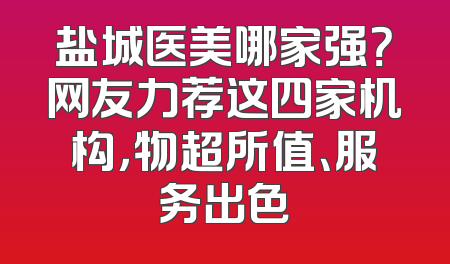 盐城医美哪家强？网友力荐这四家机构，物超所值、服务出色