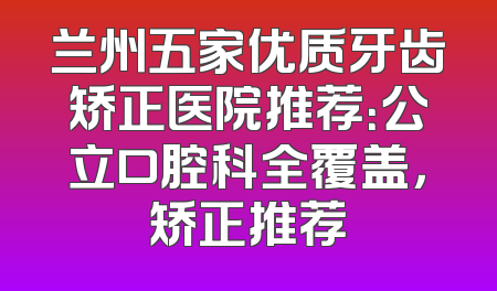 兰州五家优质牙齿矫正医院推荐：公立口腔科全覆盖，矫正推荐