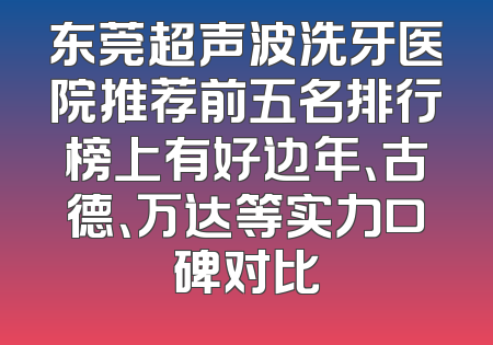 东莞超声波洗牙医院推荐前五名排行榜上有好边年、古德、万达等实力口碑对比