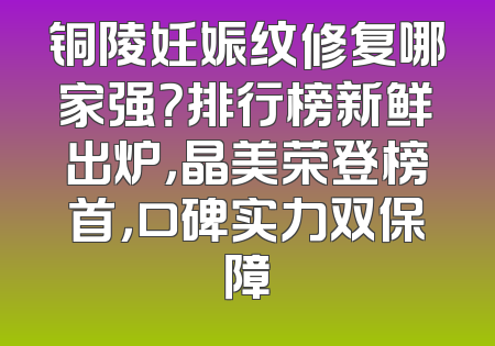 铜陵妊娠纹修复哪家强？排行榜新鲜出炉，晶美荣登榜首，口碑实力双保障