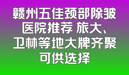 赣州五佳颈部除皱医院推荐 旅大、卫林等地大牌齐聚可供选择