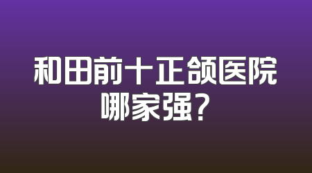 和田前十正颌医院哪家强？