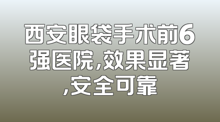 西安眼袋手术前6强医院，效果显著，安全可靠