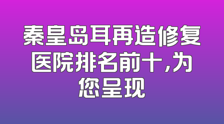 秦皇岛耳再造修复医院排名前十，为您呈现