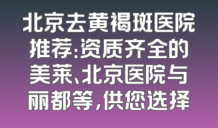 北京去黄褐斑医院推荐：资质齐全的美莱、北京医院与丽都等，供您选择