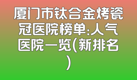 厦门市钛合金烤瓷冠医院榜单：人气医院一览（新排名）