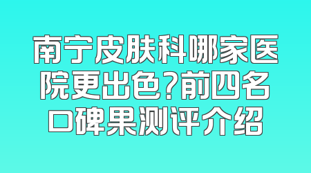南宁皮肤科哪家医院更出色？前四名口碑果测评介绍