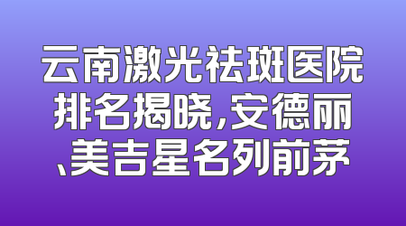 云南激光祛斑医院排名揭晓，安德丽、美吉星名列前茅