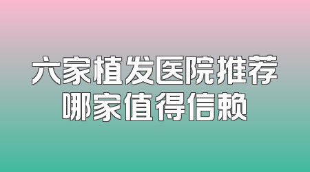 六家植发医院推荐哪家值得信赖