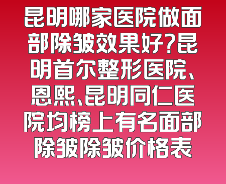 昆明哪家医院做面部除皱效果好？昆明首尔整形医院、恩熙、昆明同仁医院均榜上有名面部除皱除皱价格表