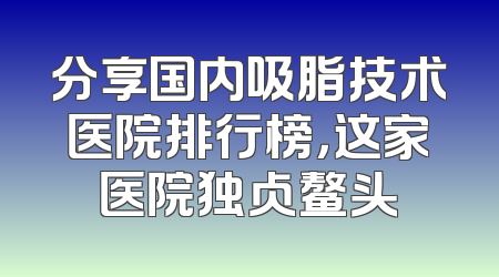 分享国内吸脂技术医院排行榜，这家医院独占鳌头