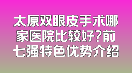 太原双眼皮手术哪家医院比较好？前七强特色优势介绍