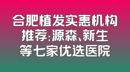 合肥植发实惠机构推荐：源森、新生等七家优选医院