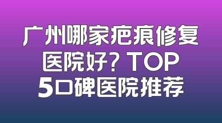 广州哪家疤痕修复医院好？ TOP5口碑医院推荐
