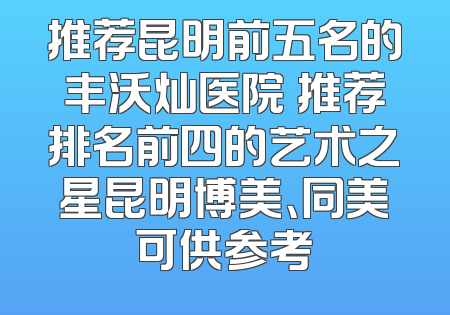推荐昆明前五名的丰沃灿医院 推荐排名前四的艺术之星昆明博美、同美可供参考