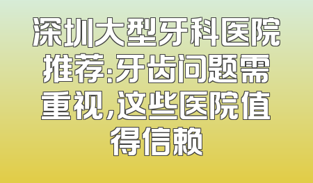 深圳大型牙科医院推荐：牙齿问题需重视，这些医院值得信赖