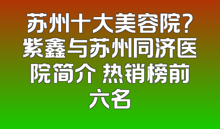 苏州十大美容院？紫鑫与苏州同济医院简介 热销榜前六名